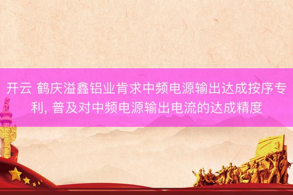开云 鹤庆溢鑫铝业肯求中频电源输出达成按序专利， 普及对中频电源输出电流的达成精度