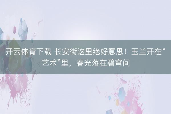 开云体育下载 长安街这里绝好意思！玉兰开在“艺术”里，春光落在碧穹间