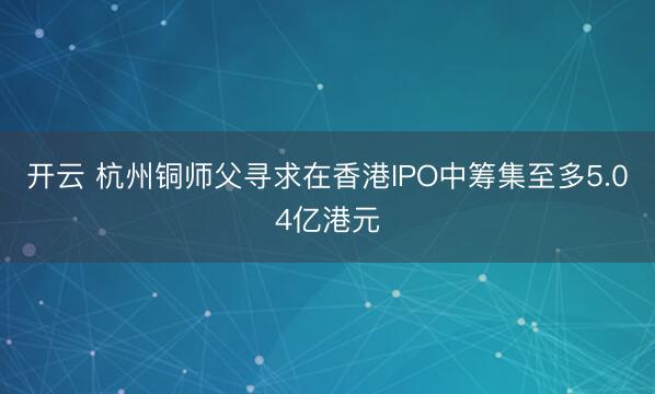 开云 杭州铜师父寻求在香港IPO中筹集至多5.04亿港元
