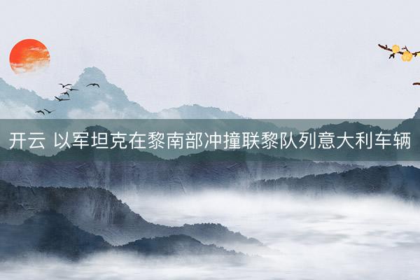 开云 以军坦克在黎南部冲撞联黎队列意大利车辆